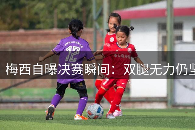 梅西自曝决赛瞬间：双腿无力仍坚持，只为让父亲再看一眼